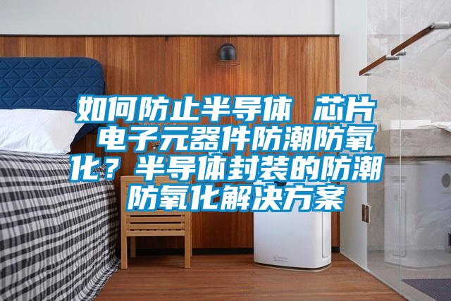 如何防止半導體 芯片 電子元器件防潮防氧化?半導體封裝的防潮 防氧化解決方案